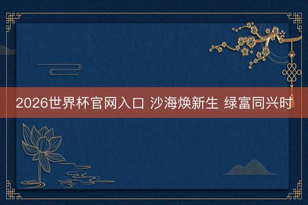 2026世界杯官网入口 沙海焕新生 绿富同兴时