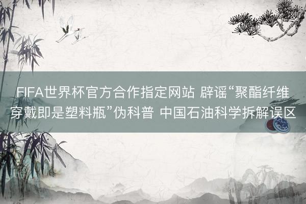 FIFA世界杯官方合作指定网站 辟谣“聚酯纤维穿戴即是塑料瓶”伪科普 中国石油科学拆解误区