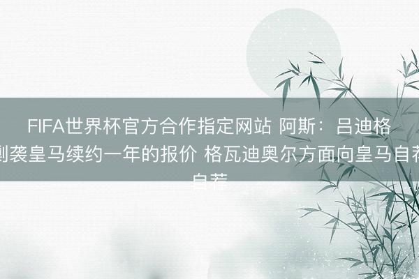 FIFA世界杯官方合作指定网站 阿斯：吕迪格剿袭皇马续约一年的报价 格瓦迪奥尔方面向皇马自荐