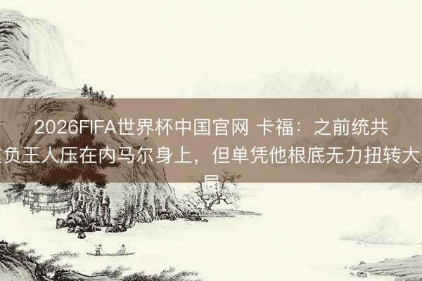 2026FIFA世界杯中国官网 卡福：之前统共重负王人压在内马尔身上，但单凭他根底无力扭转大局