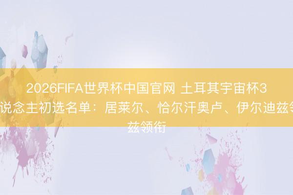 2026FIFA世界杯中国官网 土耳其宇宙杯35东说念主初选名单：居莱尔、恰尔汗奥卢、伊尔迪兹领衔