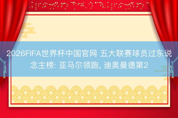 2026FIFA世界杯中国官网 五大联赛球员过东说念主榜: 亚马尔领跑， 迪奥曼德第2