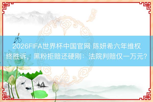 2026FIFA世界杯中国官网 陈妍希六年维权终胜诉，黑粉拒赔还硬刚：法院判赔仅一万元？