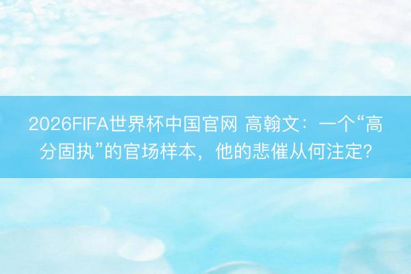 2026FIFA世界杯中国官网 高翰文：一个“高分固执”的官场样本，他的悲催从何注定？