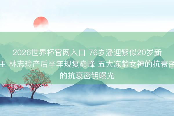 2026世界杯官网入口 76岁潘迎紫似20岁新东说念主 林志玲产后半年规复巅峰 五大冻龄女神的抗衰密钥曝光