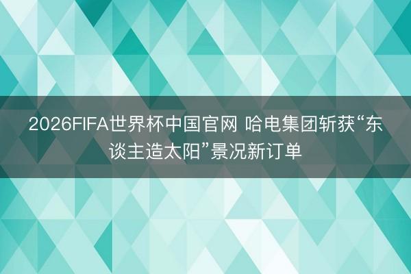 2026FIFA世界杯中国官网 哈电集团斩获“东谈主造太阳”景况新订单