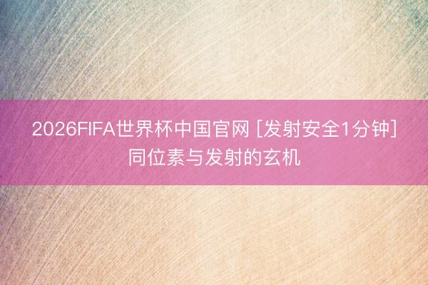 2026FIFA世界杯中国官网 [发射安全1分钟]同位素与发射的玄机