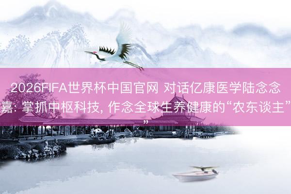 2026FIFA世界杯中国官网 对话亿康医学陆念念嘉: 掌抓中枢科技， 作念全球生养健康的“农东谈主”