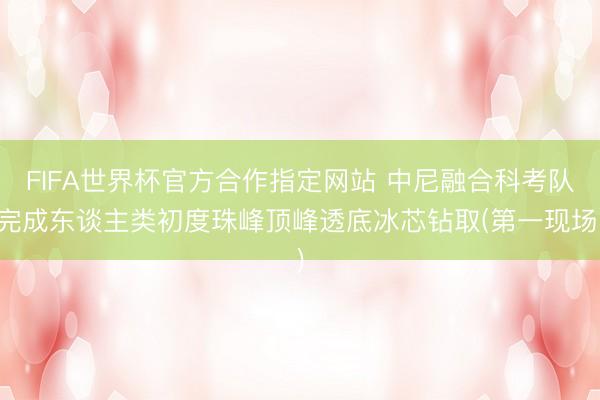 FIFA世界杯官方合作指定网站 中尼融合科考队完成东谈主类初度珠峰顶峰透底冰芯钻取(第一现场)