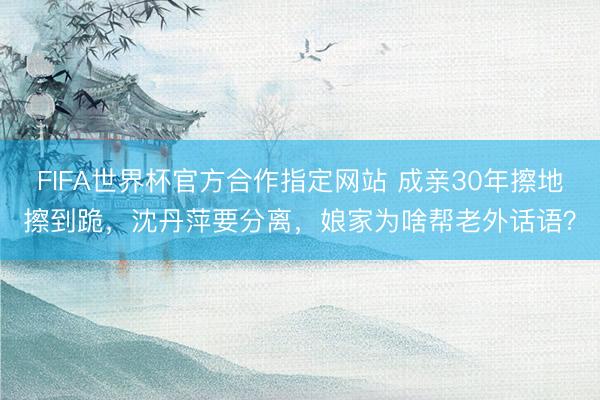 FIFA世界杯官方合作指定网站 成亲30年擦地擦到跪，沈丹萍要分离，娘家为啥帮老外话语？