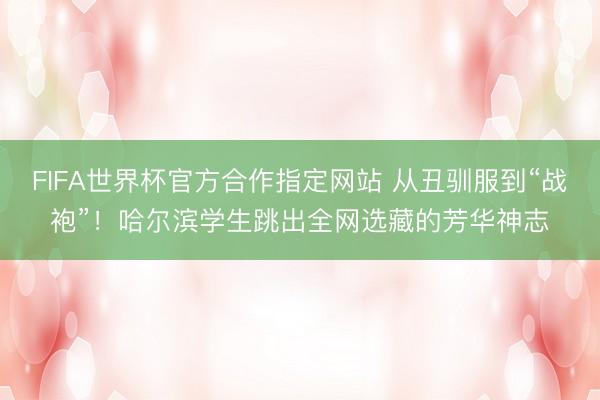 FIFA世界杯官方合作指定网站 从丑驯服到“战袍”！哈尔滨学生跳出全网选藏的芳华神志