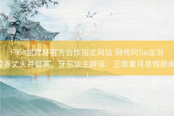 FIFA世界杯官方合作指定网站 网传阿Sa含泪控诉丈夫并仳离，牙东谈主辟谣：正度蜜月是假新闻！