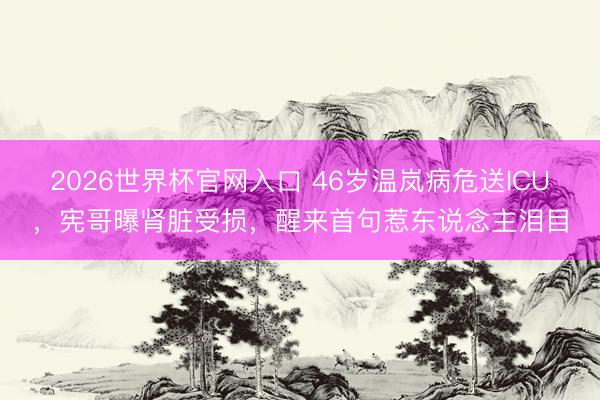 2026世界杯官网入口 46岁温岚病危送ICU，宪哥曝肾脏受损，醒来首句惹东说念主泪目