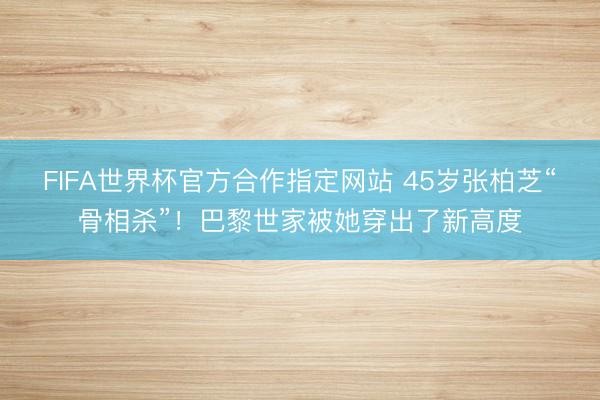FIFA世界杯官方合作指定网站 45岁张柏芝“骨相杀”！巴黎世家被她穿出了新高度