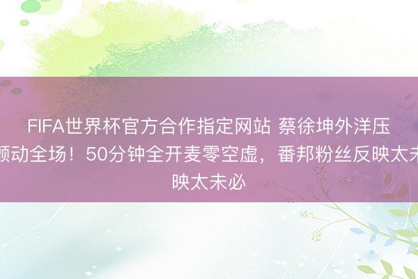 FIFA世界杯官方合作指定网站 蔡徐坤外洋压轴颤动全场！50分钟全开麦零空虚，番邦粉丝反映太未必