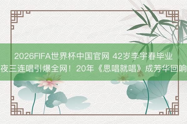 2026FIFA世界杯中国官网 42岁李宇春毕业夜三连唱引爆全网！20年《思唱就唱》成芳华回响