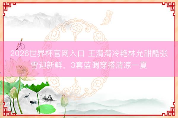 2026世界杯官网入口 王潸潸冷艳林允甜酷张雪迎新鲜，3套蓝调穿搭清凉一夏