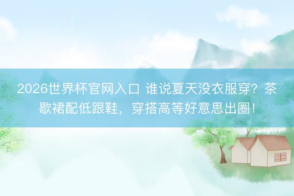 2026世界杯官网入口 谁说夏天没衣服穿？茶歇裙配低跟鞋，穿搭高等好意思出圈！