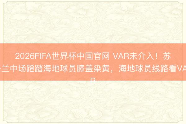 2026FIFA世界杯中国官网 VAR未介入！苏格兰中场蹬踏海地球员膝盖染黄，海地球员线路看VAR