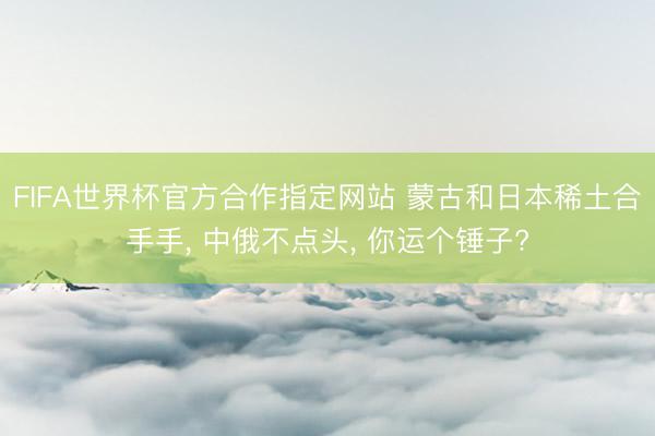 FIFA世界杯官方合作指定网站 蒙古和日本稀土合手手, 中俄不点头, 你运个锤子?