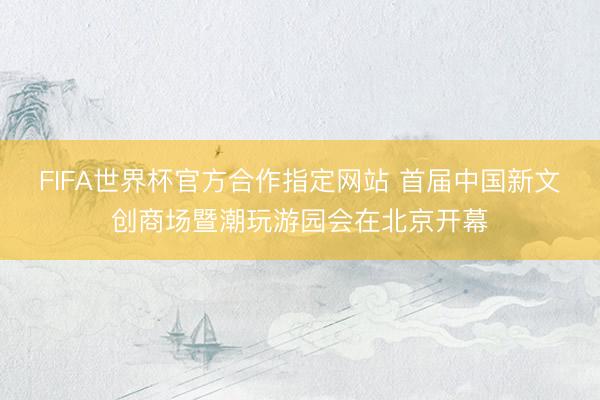 FIFA世界杯官方合作指定网站 首届中国新文创商场暨潮玩游园会在北京开幕