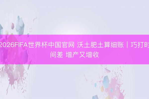 2026FIFA世界杯中国官网 沃土肥土算细账｜巧打时间差 增产又增收
