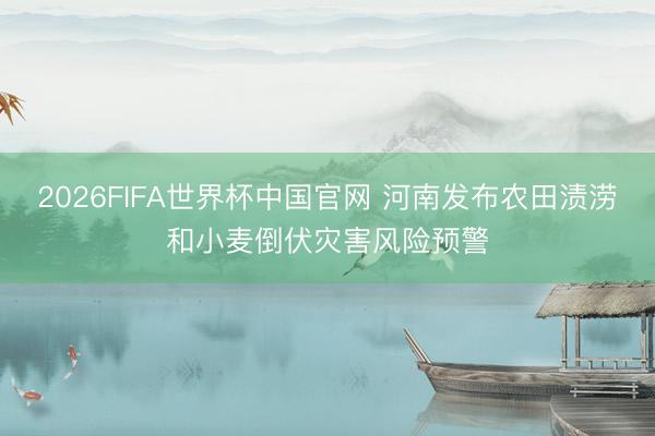 2026FIFA世界杯中国官网 河南发布农田渍涝和小麦倒伏灾害风险预警