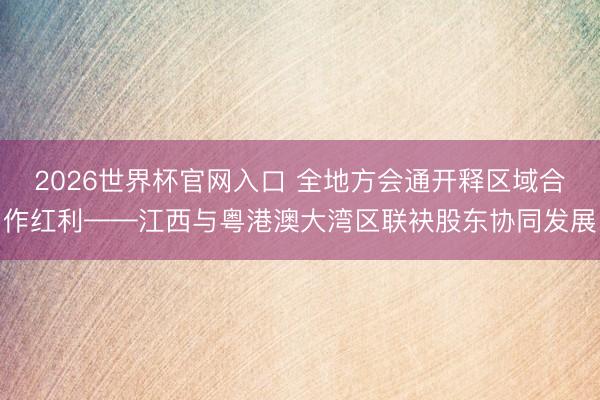 2026世界杯官网入口 全地方会通开释区域合作红利——江西与粤港澳大湾区联袂股东协同发展