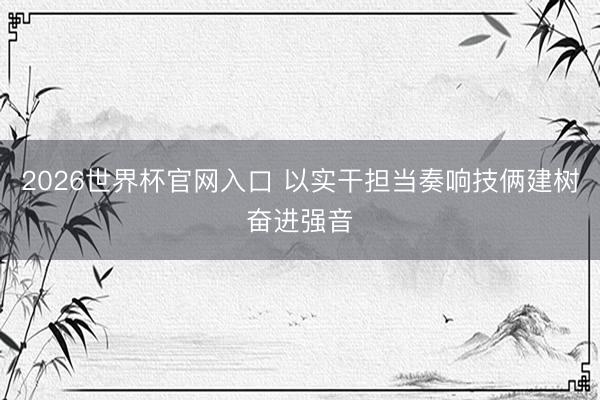 2026世界杯官网入口 以实干担当奏响技俩建树奋进强音