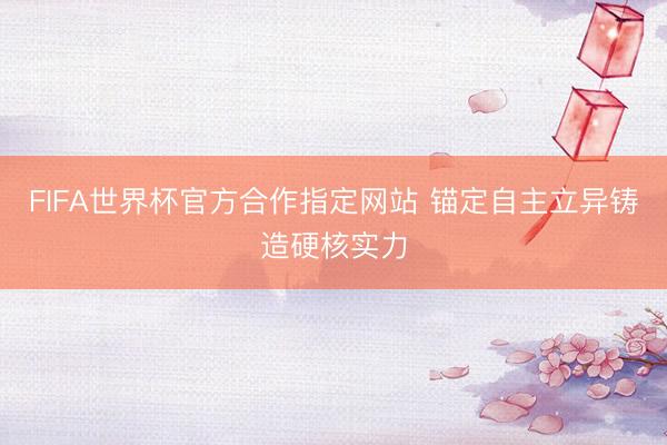 FIFA世界杯官方合作指定网站 锚定自主立异铸造硬核实力