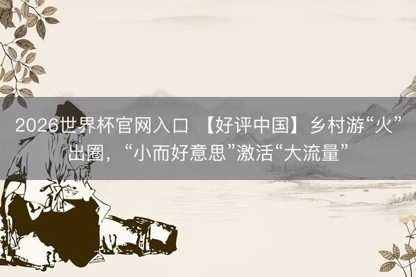 2026世界杯官网入口 【好评中国】乡村游“火”出圈，“小而好意思”激活“大流量”