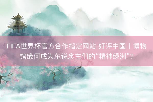 FIFA世界杯官方合作指定网站 好评中国丨博物馆缘何成为东说念主们的“精神绿洲”？