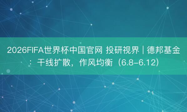 2026FIFA世界杯中国官网 投研视界 | 德邦基金：干线扩散，作风均衡（6.8-6.12）