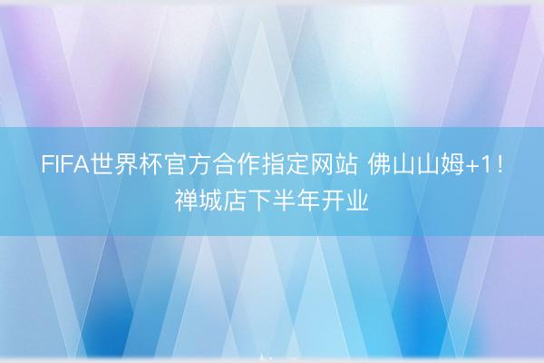 FIFA世界杯官方合作指定网站 佛山山姆+1！禅城店下半年开业