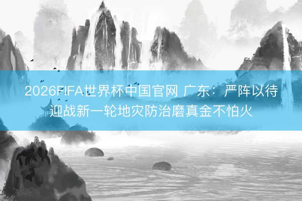 2026FIFA世界杯中国官网 广东：严阵以待迎战新一轮地灾防治磨真金不怕火