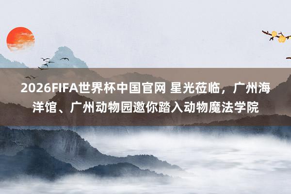 2026FIFA世界杯中国官网 星光莅临，广州海洋馆、广州动物园邀你踏入动物魔法学院