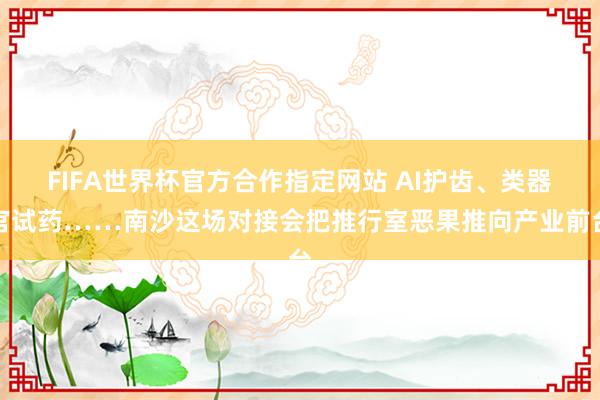 FIFA世界杯官方合作指定网站 AI护齿、类器官试药……南沙这场对接会把推行室恶果推向产业前台