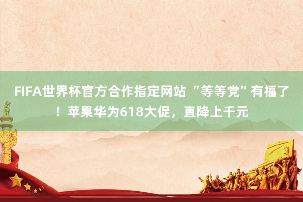FIFA世界杯官方合作指定网站 “等等党”有福了！苹果华为618大促，直降上千元