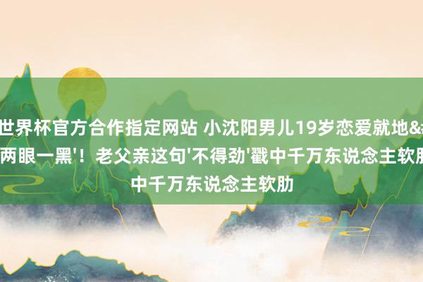 FIFA世界杯官方合作指定网站 小沈阳男儿19岁恋爱就地'两眼一黑'！老父亲这句'不得劲'戳中千万东说念主软肋
