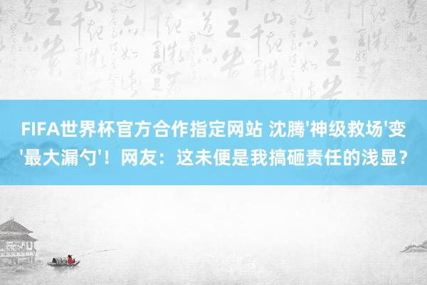 FIFA世界杯官方合作指定网站 沈腾'神级救场'变'最大漏勺'！网友：这未便是我搞砸责任的浅显？