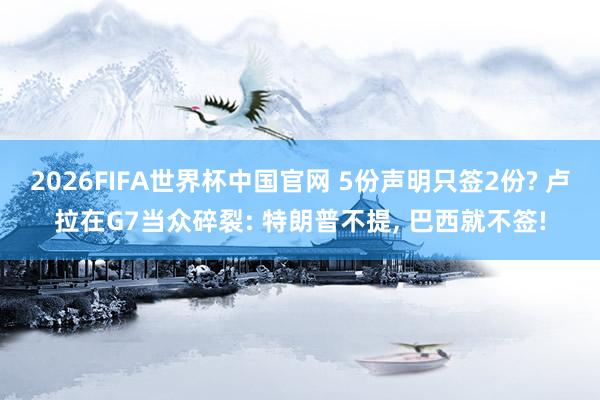 2026FIFA世界杯中国官网 5份声明只签2份? 卢拉在G7当众碎裂: 特朗普不提， 巴西就不签!