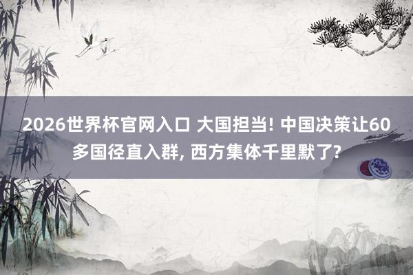 2026世界杯官网入口 大国担当! 中国决策让60多国径直入群， 西方集体千里默了?