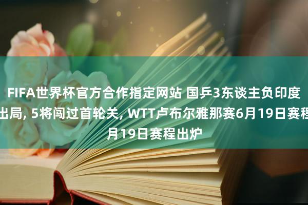 FIFA世界杯官方合作指定网站 国乒3东谈主负印度选手出局， 5将闯过首轮关， WTT卢布尔雅那赛6月19日赛程出炉