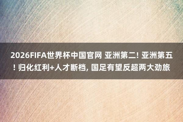 2026FIFA世界杯中国官网 亚洲第二! 亚洲第五! 归化红利+人才断档， 国足有望反超两大劲旅