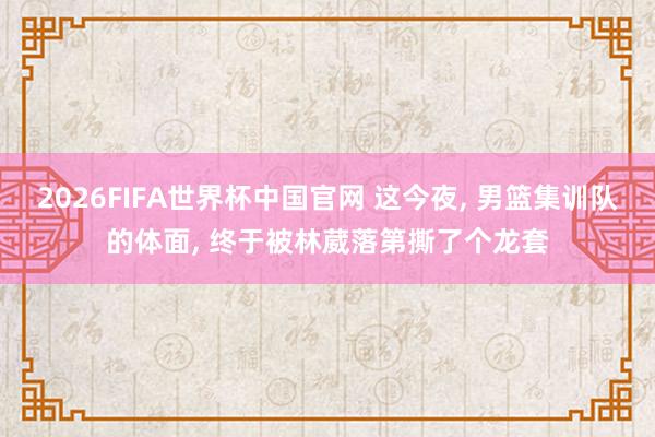 2026FIFA世界杯中国官网 这今夜， 男篮集训队的体面， 终于被林葳落第撕了个龙套