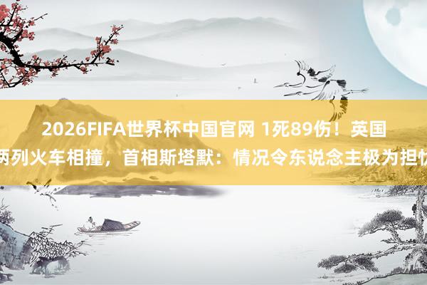 2026FIFA世界杯中国官网 1死89伤！英国两列火车相撞，首相斯塔默：情况令东说念主极为担忧