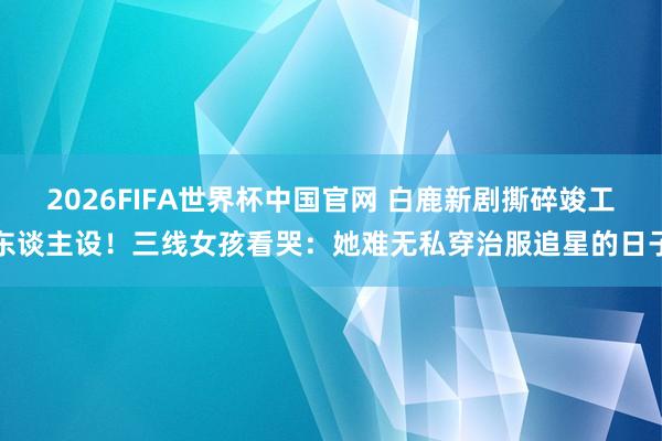 2026FIFA世界杯中国官网 白鹿新剧撕碎竣工东谈主设！三线女孩看哭：她难无私穿治服追星的日子