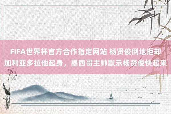 FIFA世界杯官方合作指定网站 杨贤俊倒地拒却加利亚多拉他起身，墨西哥主帅默示杨贤俊快起来